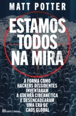 Estamos Todos na Mira - A Forma como Hackers Dissidentes Inventaram a Guerra Cibernética e Desencadearam uma Era de Caos Global