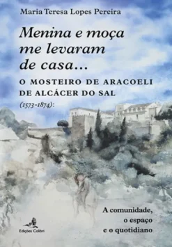Menina e Moça me Levaram de Casa... O Mosteiro de Aracoeli de Alcácer do Sal (1573 1874) - A Comunidade, o Espaço e o Quotidiano